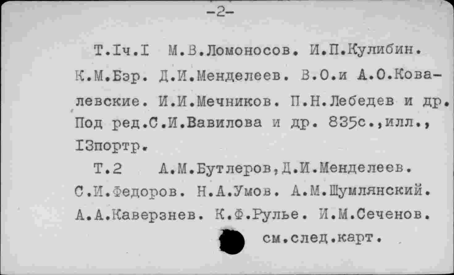 ﻿-2-
Т.1ч.1 М.В.Ломоносов. И.П.Кулибин.
К.М.Бэр. Д.И.Менделеев. В.О.и А.0.Ковалевские. И.И.Мечников. П.Н.Лебедев и др Под ред.С.И.Вавилова и др. 835с«,илл.» ХЗпортр.
Т.2 А.М.Бутлеров,Д.И.Менделеев.
С.И.Федоров. Н.А.Умов. А.М.Шумлянский. А.А.Каверзнев. К.Ф.Рулье. И.М.Сеченов.
ЛЬ см. след.карт.